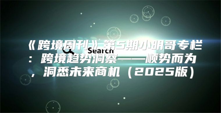跨境周刊第5期小明哥专栏：跨境趋势洞察——顺势而为，洞悉未来商机2025版