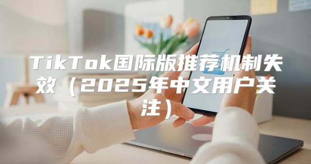 TikTok国际版推荐机制失效2025年中文用户关注