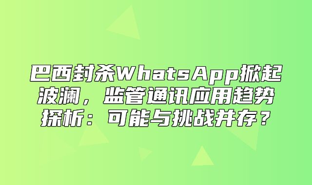 巴西封杀WhatsApp掀起波澜，监管通讯应用趋势探析：可能与挑战并存？