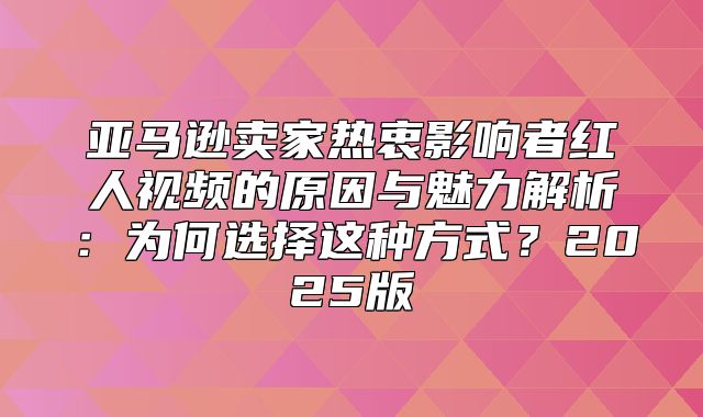亚马逊卖家热衷影响者红人视频的原因与魅力解析：为何选择这种方式？2025版