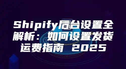 Shipify后台设置全解析：如何设置发货运费指南 2025