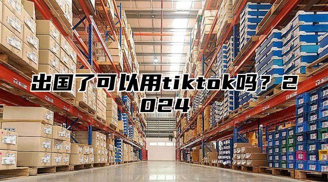 出国了可以用tiktok吗？2025