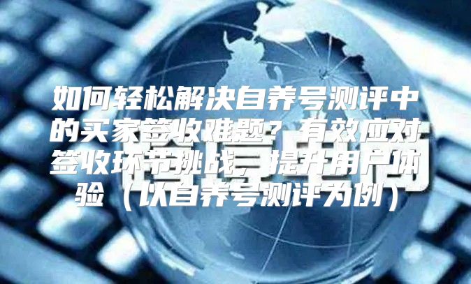 如何轻松解决自养号测评中的买家签收难题？有效应对签收环节挑战，提升用户体验以自养号测评为例