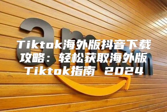 Tiktok海外版抖音下载攻略：轻松获取海外版Tiktok指南 2025