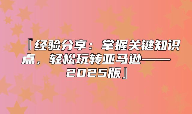 『经验分享：掌握关键知识点，轻松玩转亚马逊——2025版』