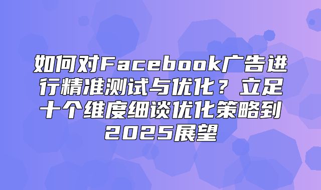 如何对Facebook广告进行精准测试与优化？立足十个维度细谈优化策略到2025展望