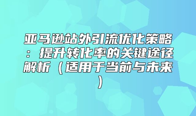 亚马逊站外引流优化策略：提升转化率的关键途径解析适用于当前与未来