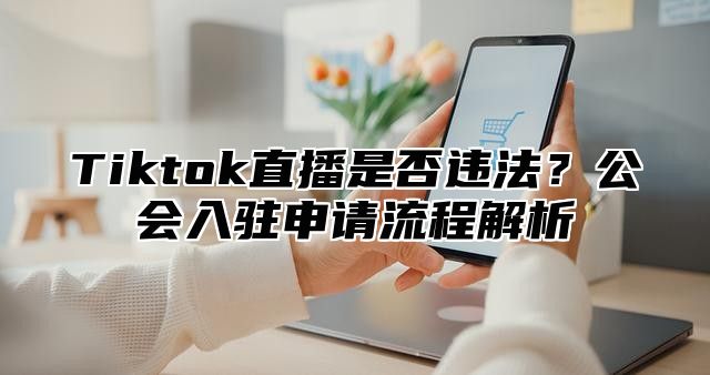 Tiktok直播是否违法？公会入驻申请流程解析