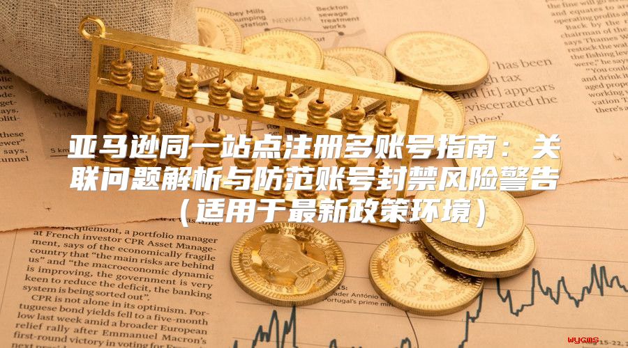 亚马逊同一站点注册多账号指南：关联问题解析与防范账号封禁风险警告适用于最新政策环境