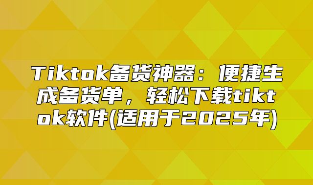 Tiktok备货神器：便捷生成备货单，轻松下载tiktok软件(适用于2025年)