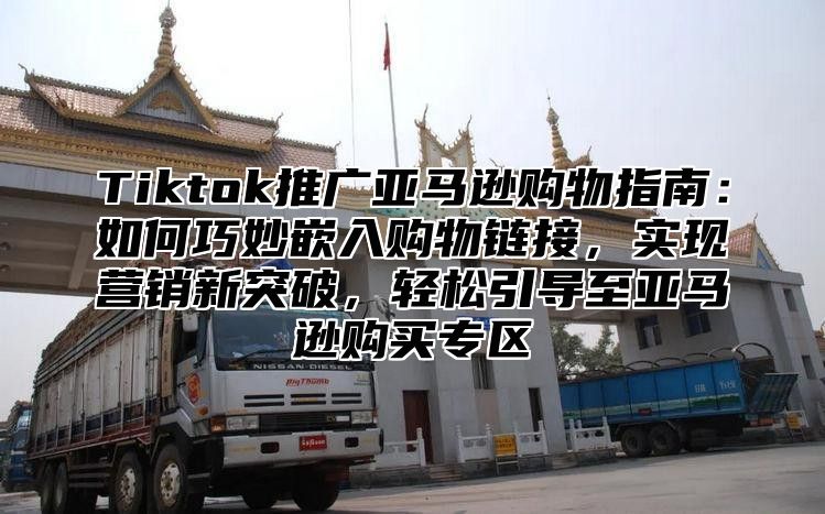 Tiktok推广亚马逊购物指南：如何巧妙嵌入购物链接，实现营销新突破，轻松引导至亚马逊购买专区