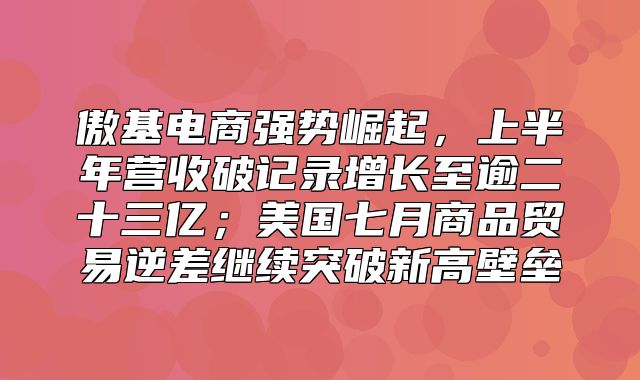 傲基电商强势崛起，上半年营收破记录增长至逾二十三亿；美国七月商品贸易逆差继续突破新高壁垒