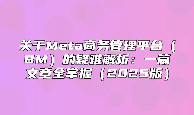 关于Meta商务管理平台BM的疑难解析：一篇文章全掌握2025版