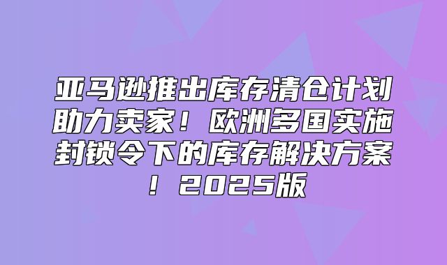 亚马逊推出库存清仓计划助力卖家！欧洲多国实施封锁令下的库存解决方案！2025版
