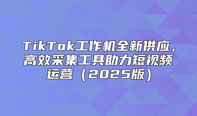 TikTok工作机全新供应，高效采集工具助力短视频运营2025版