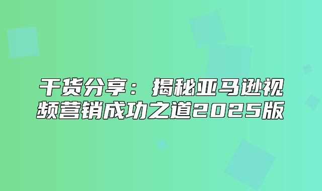 干货分享：揭秘亚马逊视频营销成功之道2025版