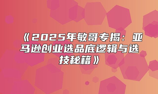 2025年敏哥专揭：亚马逊创业选品底逻辑与选技秘籍