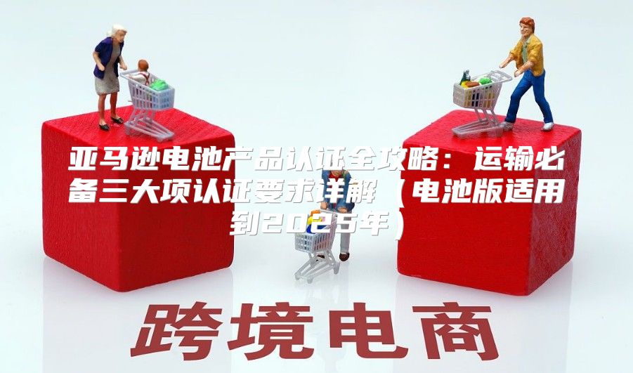 亚马逊电池产品认证全攻略：运输必备三大项认证要求详解电池版适用到2025年