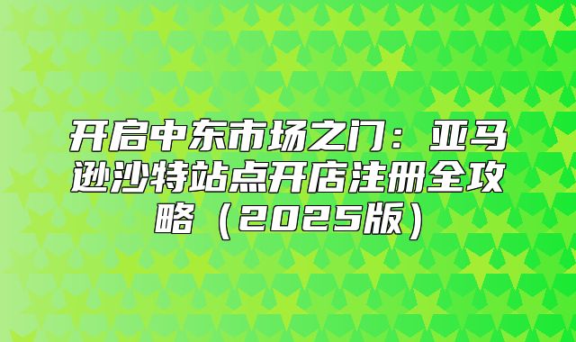 开启中东市场之门：亚马逊沙特站点开店注册全攻略2025版