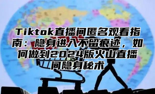 Tiktok直播间匿名观看指南：隐身进入不留痕迹，如何做到2025版火山直播间隐身秘术