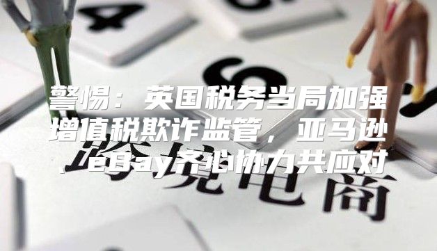 警惕：英国税务当局加强增值税欺诈监管，亚马逊、eBay齐心协力共应对