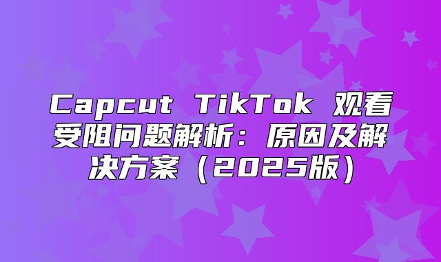 Capcut TikTok 观看受阻问题解析：原因及解决方案2025版