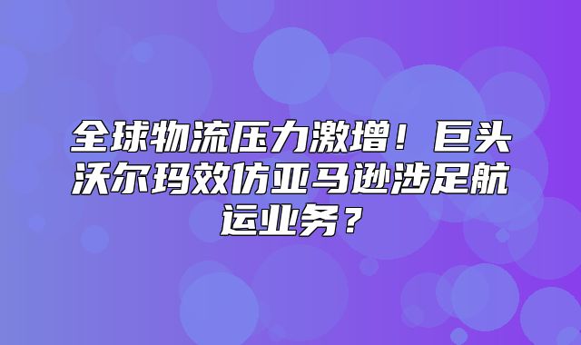 全球物流压力激增！巨头沃尔玛效仿亚马逊涉足航运业务？