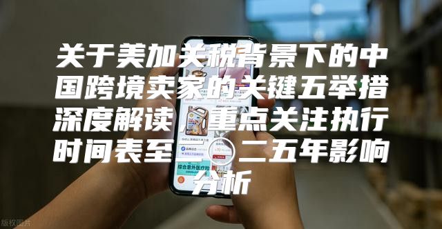 关于美加关税背景下的中国跨境卖家的关键五举措深度解读，重点关注执行时间表至二〇二五年影响分析