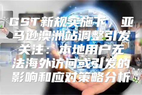GST新规实施下，亚马逊澳洲站调整引发关注：本地用户无法海外访问或引发的影响和应对策略分析