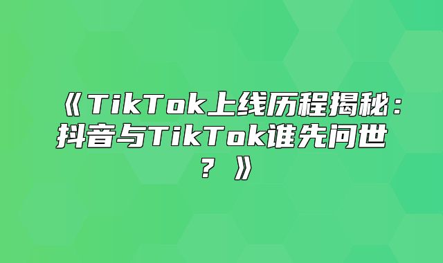 TikTok上线历程揭秘：抖音与TikTok谁先问世？