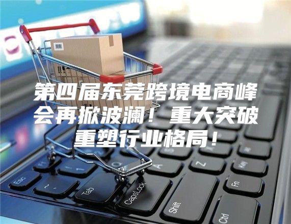 第四届东莞跨境电商峰会再掀波澜！重大突破重塑行业格局！