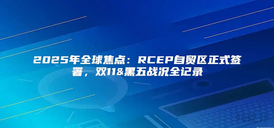 2025年全球焦点：RCEP自贸区正式签署，双11&黑五战况全记录