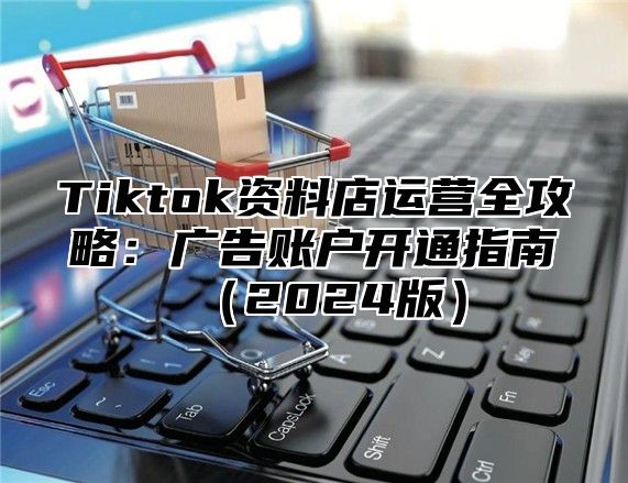 Tiktok资料店运营全攻略：广告账户开通指南2025版