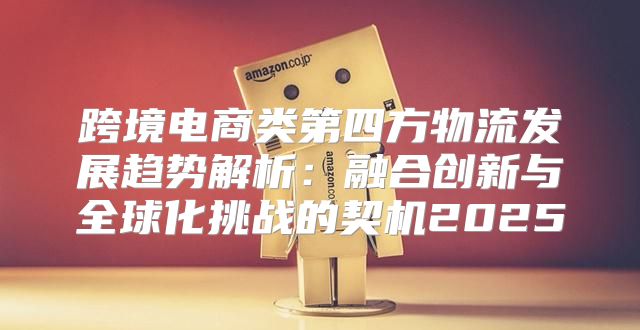 跨境电商类第四方物流发展趋势解析：融合创新与全球化挑战的契机2025