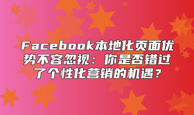 Facebook本地化页面优势不容忽视：你是否错过了个性化营销的机遇？