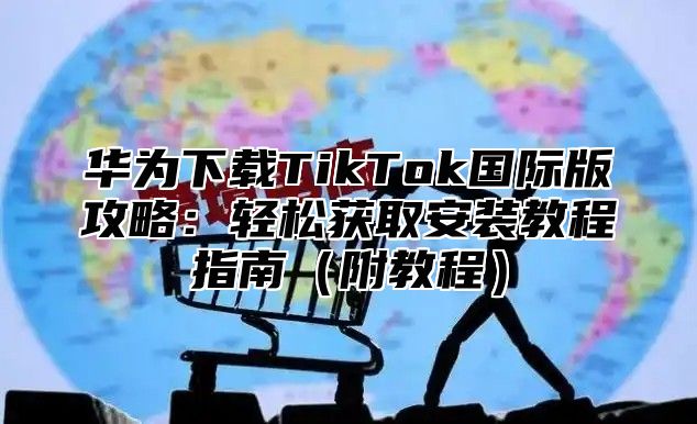 华为下载TikTok国际版攻略：轻松获取安装教程指南附教程