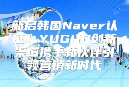 新启韩国Naver认证！YUGUO创新渠道携手新伙伴引领营销新时代