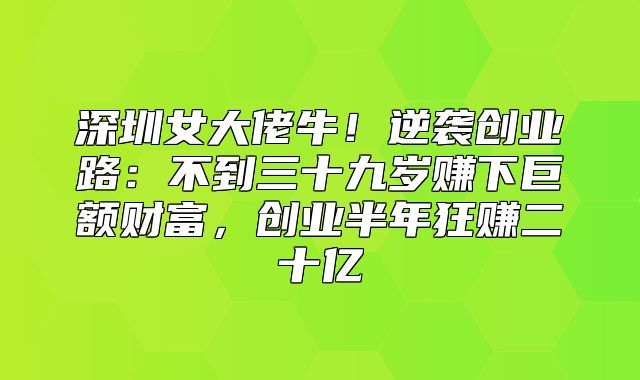 深圳女大佬牛！逆袭创业路：不到三十九岁赚下巨额财富，创业半年狂赚二十亿