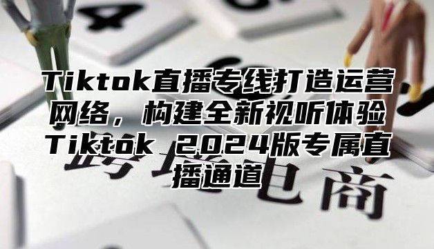 Tiktok直播专线打造运营网络，构建全新视听体验Tiktok 2025版专属直播通道