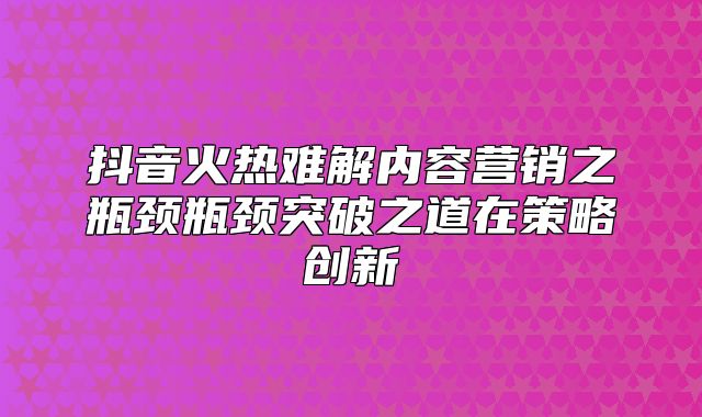 抖音火热难解内容营销之瓶颈瓶颈突破之道在策略创新