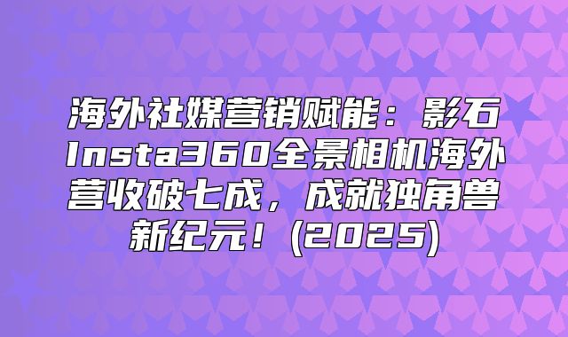 海外社媒营销赋能：影石Insta360全景相机海外营收破七成，成就独角兽新纪元！(2025)