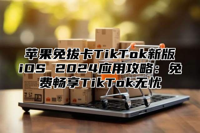 苹果免拔卡TikTok新版iOS 2025应用攻略：免费畅享TikTok无忧