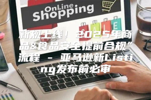 新规上线！2025年商品&食品安全提前合规”流程 - 亚马逊新Listing发布前必审