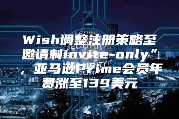 Wish调整注册策略至邀请制invite-only”，亚马逊Prime会员年费涨至139美元