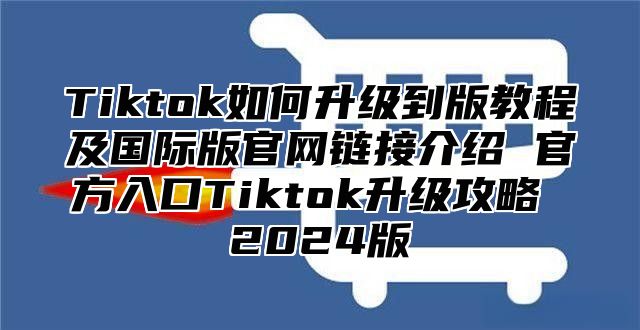 Tiktok如何升级到版教程及国际版官网链接介绍 官方入口Tiktok升级攻略 2025版