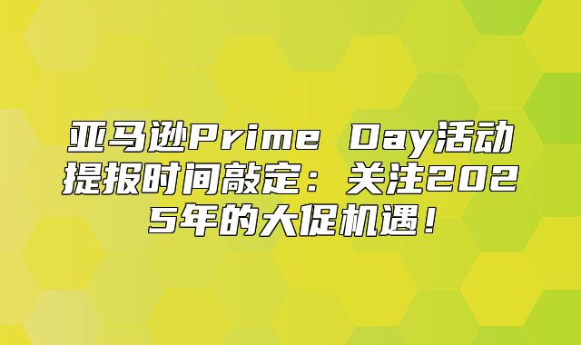亚马逊Prime Day活动提报时间敲定：关注2025年的大促机遇！