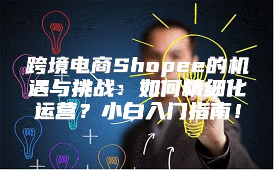 跨境电商Shopee的机遇与挑战：如何精细化运营？小白入门指南！