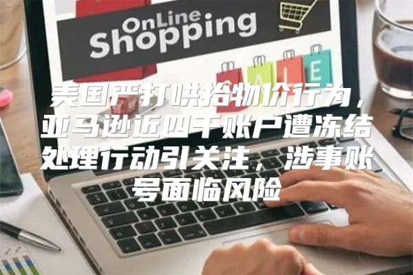 美国严打哄抬物价行为，亚马逊近四千账户遭冻结处理行动引关注，涉事账号面临风险