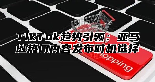 TikTok趋势引领：亚马逊热门内容发布时机选择
