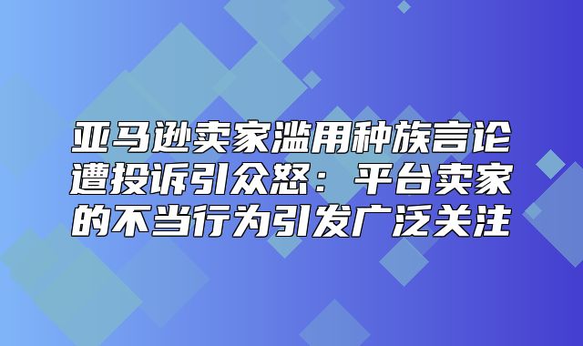 亚马逊卖家滥用种族言论遭投诉引众怒：平台卖家的不当行为引发广泛关注